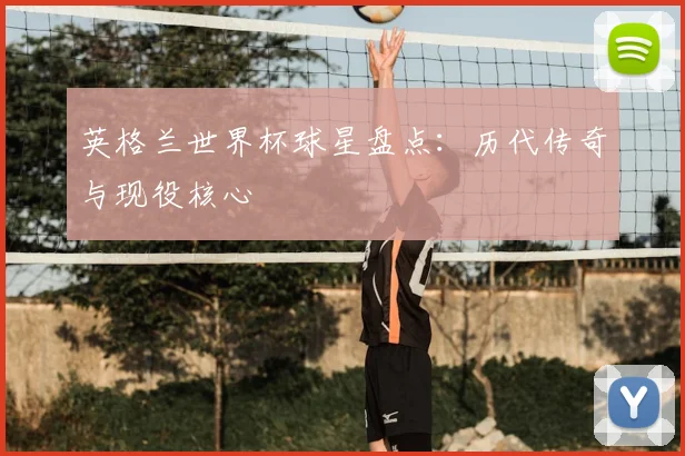 英格兰世界杯球星盘点：历代传奇与现役核心