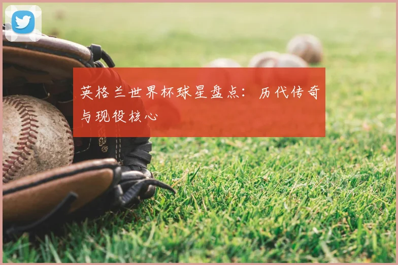 英格兰世界杯球星盘点：历代传奇与现役核心