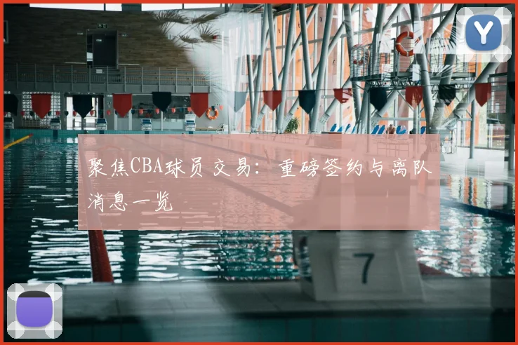 聚焦CBA球员交易：重磅签约与离队消息一览