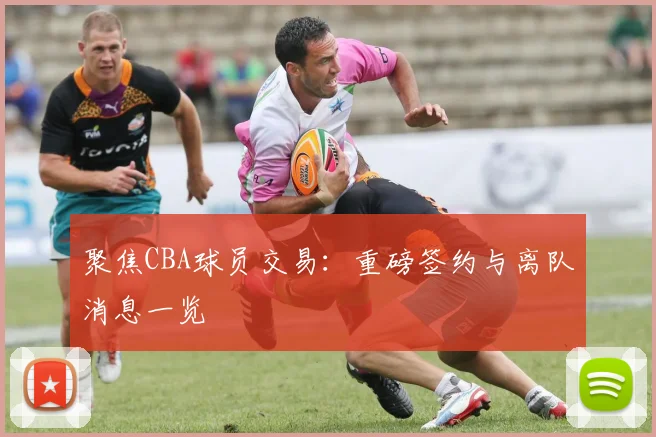 聚焦CBA球员交易：重磅签约与离队消息一览