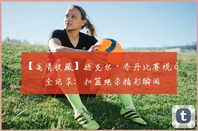 【高清收藏】迈克尔·乔丹比赛视频全记录：扣篮绝杀精彩瞬间