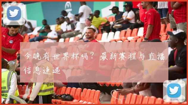 今晚有世界杯吗?最新赛程与直播信息速递
